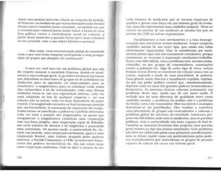 tomar uma posição nova com relação ao conjunto da socieda-
de francesa, na medidaemque outrasformações (não-bretãs)
devam nascer também nessa sociedade, na medida em que
a reivindicação cultural possa assim tomar a forma de uma
luta política contra a centralização social ou cultural, a
partir desse momento a questão bretã não é mais redutível
ao seu passado, nem a um objeto folclórico nacional.
- Mas então, essa reestruturação global da sociedade
como a que você tent.a imaginar corresponde a umajustapo-
sição de grupos que desejam ser autônomos?
A meu ver, você toca em um problema global que não
diz respeito somente à sociedade francesa. Assiste-se atual-
mente a uma evoluçãogeral. As grandes estruturas nacionais
que defendiam. os interesses de grupos ou de indivíduos (os
sindicatos para os operários, as universidades para os
estudantes, a magistratura para os cidadãos) estão todas
elas submetidas à lei da centralização: cada uma dessas
unidades torna-se, em sua organização interna, cada vez
mais adaptada às leis de qualquer empresa e, na sua
relação com as outras, cada vez mais dependente do poder
central. Um magistrado encontra-se hoje na mesma posição
que um funcionário. A autonomia da corporação dos magis-
trados tornou-se uma ficção: a políciaou o prefeito determina
cada vez mais a posição dos magistrados, ao passo que
antigamente a magtstratura constituía uma corporação
com sua força própria, uma corporação capaz de defender
um certo número de direitos e de exigências e possuindo
uma autonomia. Do mesmo modo, a universidade foi, du-
rante um período, uma corporação autônoma; agora é uma
corporação flexível, uma colônia ocupada pelos poderes
externos, o Partido Comunista, a UDR, os interesses finan-
ceiros dos poderes tecnocráticos etc. Ela não existe mais
como corporação autônoma. Pode-se dizer o mesmo de um
150
certo número de sindicatos que se tornam empresas de
quadros e geram uma força em um sistema geral da econo-
mia, mas não representam mais unidades próprias. Vêem-se
exercer no interior de um sindicato as mesma leis que no
interior da UDR ou outras organizações.
Paralelamente a esse nivelamento e a essa homoge-
neização das estruturas socioeconômicas, vemos surgirem
unidades sociais de um outro tipo, que ainda não estão
efetivamente organizadas. Elas se manifestam por movi-
mentos jovens {que não são exatamente estudantes, porque
justamente se recusam à separação estudantes-trabalha-
dores, com dificuldade, mas o problemaestá, mesmo assim,
colocado). ou por grupos de consumidores, associações
contra a poluição etc. Algo de outro tipo de terra: outras
formas sociais devem se constituir em relação umas com as
outras, segundo o modo de uma pluralidade de poderes.
Essa gênese ainda obscura é atualmente repelida, reprimi-
da por um poder político central que, simultaneamente.
depende cada vez mais dos grandes poderes tecnocráticos e
financeiros. As minorias étnicas colocam justamente um
problema desse tipo, ainda que de um outro modo. É
verdade que há uma diferença de qualidade entre essas
unidades sociais: o problema da mulher não é o problema
do bretão, nem o do consumidor. Mas encontros e analogias
desenham-se em pontilhados. Eles tendem a constituir
uma pluralidade de grupos não-centralizados e colocam o
problema global da estrutura da sociedade. Interesses pró-
prios são defendidos onde nemos sindicatos, nemos partidos
políticos, nem a universidade são mais capazes de fazê-lo.
Também as minorias levantam elas próprias uma questão
geral relativa ao tipo das nossas sociedades. Esse problema
não deve ser obliterado pelas suas primeiras manifestações,
nem se deixar repelir como um particularismo pelos pode-
res centralizadores que neutralizam os grupos de pressão
capazes de colocar em causa um sistema geral.
15 1
 