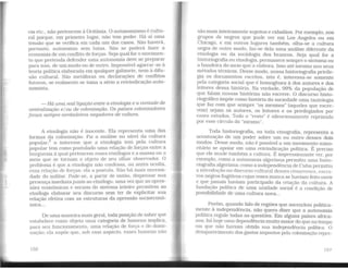 eia etc., não pertencem à Ocitânia. O autonomismo é cultu-
ral porque, em primeiro lugar, não tem poder. Há aí uma
tensão que se verifica em cada um dos casos. Não haverá,
portanto, autonomia sem lutas. Não se poderá fazer a
economia de um conflito de forças. Seja qual for o movimen-
to que pretenda defender uma autonomia deve se preparar
para isso, de um modo ou de outro. Impossível agarrar-se à
teoria política elaborada em qualquer gabinete, nem à difu-
são cultural. São metáforas ou declarações de conflitos
futuros, se realmente se toma a sério a reivindicação auto-
nomista.
- Há uma real ligação entre a etnologia e a vontade de
centralização e/ou de colonização. Os países colonizadores
foram sempre verdadeiros negadores de cultura.
A etnologia não é inocente. Ela representa uma das
formas da colonização. Fiz a análise no nível da cultura
popular:4 o interesse que a etnologia tem pela cultura
popular tem como postulado uma relação de forças entre a
burguesia à qual pertencem esses etnólogos e a massa ou o
meio que se tornam o objelo de seu olhar observador. O
problema é que a etnologia não confessa, ou antes oculta,
essa relação de forças: ela a postula. Não há mais necessi-
dade do militar. Pode-se, a partir de então, dispensar sua
presença imediatajunto ao etnólogo, uma vez que as opres-
sões econômicas e sociais do sistema inteiro permitem ao
etnólogo elaborar seu discurso sem ter de explicitar sua
relação efetiva com as estruturas da opressão socioeconô-
mica...
De uma maneira mais geral, toda posição de saber que
estabelece como objeto uma categoria de homens implica,
para seu funcion~ento, uma relação de força e de don:i-
nação; ela supõe que, sob esse aspecto, esses homens nao
156
são mais inteiramente sujeitos e cidadãos. Por exemplo, nos
grupos de negros que pude ver em Los Angeles ou em
Chicago, e em outros lugares também, olha-se a cultura
negra de outro modo, faz-se dela uma análise diferente da
etnologia ou da sociologia dos brancos. Seja qual for a
historiografia ou etnologia, permanece sempre o sintoma ou
a bandeira do meio que a elabora. Isso até mesmo nos seus
métodos técnicos. Desse modo, nossa historiografia privile-
gia os documentos escritos, isto é, interessa-se somente
pela categoria social que é homogênea à dos autores e dos
leitores dessa história. Na verdade, 99% da população de
que falam nossas histórias não escreve. O discurso histo-
riográfico impõe como história da sociedade uma tautologia
que faz com que sempre "os mesmos" (aqueles que escre-
vem) sejam os autores, os leitores e os privilegiados por
esses estudos. Todo o "resto" é silenciosamente reprimido
por esse círculo do "mesmo".
Toda historiografia, ou toda etnografia, representa a
acentuação de um poder sobre um ou outro desses dois
modos. Desse modo, não é possível a um movimento mino-
ritário se apoiar em uma reivindicação política. É preciso
que ele mude também a cultura. É impressionante ver, por
exemplo, como a autonomia algeriana permitiu uma histo-
riografia algeriana; como a independência de Cuba permitiu
a introdução no disctu-so cultural desses cimarrones. escra-
vos negros fugitivos cujas vozes nunca se haviam feito ouvir
e que jamais haviam participado da criação da cultura. A
fundação política de uma unidade social é a condição de
possibilidade de uma cultura nova...
Porém, quando falo de regiões que ascendem politica-
mente à independência, não quero dizer que a autonomia
política regule todas as questões. Em alguns países africa-
nos, há hoje uma dependência muito maior do que no tempo
em que não haviam obtido sua independência política. O
desaparecimento dos gastos impostos pela colonização repre-
157
 