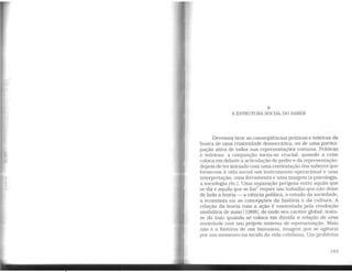 8
A ESTRUTURA SOCIAL DO SABER
Devemos tirar as conseqüências práticas e teóricas da
busca de uma criatividade democrática, ou de uma partici-
pação ativa de todos nas representações comuns. Práticas
e teóricas: a conjunção torna-se crucial, quando a crise
coloca em debate a articulação do poder e da representação.
depois de ter iniciado com uma contestação dos saberes que
fornecem à vida social um instrumento operacional e urna
interpretação, umaferramenta e uma imagem (a psicologia,
a sociologia etc.). Uma separação perigosa entre aquilo que
se diz e aquilo que se faz1
requer um trabalho que não deixe
de lado a teoria - a ciência política, o estudo da sociedade,
a economia ou as concepções da história e da cultura. A
relação da teoria com a ação é contestada pela revolução
simbólica de maio [1968], de onde seu caráter global: trata-
se do todo quando se coloca em dúvida a relação de uma
sociedade com seu próprio sistema de representação. Maio
não é a história de um fantasma, imagem que se agitaria
por um momento no tecido da vida cotidiana. Um problema
163
 