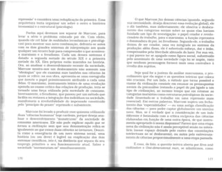 repressão" e considera uma reduplicação da primeira. Essa
arquitetura tenta organizar um sobre o outro o histórico
(economia) e o estrutural (psicologia).
Porém aqui devemos nos separar de Marcuse, para
levar a sério o problema colocado por ele. Com efeito,
quando ele crê falar de realidades (econômicas e psicológi-
cas) para mostrar sua nova combinação, defronta-se antes
com os dois grandes sistemas de interpretação aos quais
qualquer um recorre hoje para compreender o que acontece:
o marxismo e o freudismo. Cada um desses sistemas é
datado: a segunda metade do século XIX e a primeira
metade do XX. Eles próprios estão inseridos na história.
Ora, ao analisar o desenvolvimento recente da sociedade.
Marcuse mostra-nos um deslocamento não somente nas
"ideologias" que ele examina mas também nas ciências às
quais se refere: na sua obra, apresenta-se uma coreografia
que inverte o papel primitivamente atribuído a cada uma
delas. O marxismo, instrumento teórico de uma revolução
apoiada no exame crítico das relações de produção, teria se
tornado uma força utilizada pela sociedade de consumo.
Inversamente, o freudismo. que passou por um método que
facilita ou restaura a integração dos indivíduos na sociedade,
manifestaria a irredutibilidade do impensado constituído
pelo "princípio do prazer" reprimido e subsistente.
Marcuse foi levado a produzir esse quiasma utilizando
duas "ciências humanas" hoje cardeais, porque deseja ana-
lisar o desenvolvimento "monstruoso" da sociedade de
consumo americana. Ele não pode explicar aquilo que se
tornou a civilização sem que sua demonstração refira-se
igualmente ao que essas duas ciências se tomaram. Descri-
ta como a emergência de um novo sistema social, uma
história {ou um devir) é legível na reaplicação dos dois
sistemas científicos. isto é. na distância que separa do seu
emprego primitivo o seu funcionamento atual. Saber e
sociedade "movimentam-se" simultaneamente.
176
O que Marcusefaz dessas ciências (quando, segundo
sua necessidade, deseja descrever essa evolução global), ele
o diz também, mas indiretamente; ele observa o desloca-
mento das categorias sociais sobre as quais elas haviam
fundado um tipo de investigação: o papel criador e revolu-
cionário do trabalho, para o marxismo; a função repressiva
e dominadora do pai, no freudismo. Segundo ele, o trabalho
deixou de ser criador, uma vez integrado no sistema da
produção; além disso, ele é sobretudo esforço, dor e tédio,
compensados pela liberdade alienada do lazer. Por sua vez,
o pai parece ter se apagado como figura social. substituído
pelo anonimato de uma sociedade cuja lei se impõe, visto
que nenhum personagem fornece mais uma contraface à
revolta dos sujeitos.
Seja qual for a justeza da análise marcusiana. o pro-
cedimento que ela segue e as questões teóricas que coloca
são cruciais. Por um lado, o método que torna possível o
exame da civilização consiste em exumar os pressupostos
sociais da psicanálise (estando o papel do pai ligado a um
tipo de civilização), ao mesmo tempo que em retomar as
categorias marxistas como estruturas psicológicas da socie-
dade (inserindo-se o trabalho em uma repressão mais
essencial). Em outras palavras. Marcuse supera um fecha-
mento das "especialidades" - ou uma antiga classificação
das ciências - para poder captar globalmente um sistema
novo. Mas, se é verdade que a consideração de um todo
diferente é formulada com a crítica recíproca das ciências
elaboradas em função de uma outra época, de que instru-
mento apropriado à nossa dispomos? Parece que uma etapa
nova da civilização não é ainda perceptível senão no inters-
tício (nesse espaço deixado pelo rastro das constelações
intelectuais ao se deslocarem). ou antes pelo entrecruza-
mento de ciências proporcionalmente a uma etapa passada.
É essa. de fato, a questão teórica aberta por Eros and
civilizaüon e One-dimensional man, se admitirmos. como
177
 
