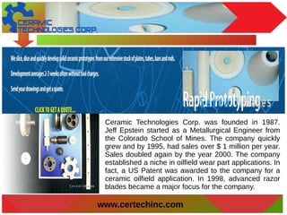 www.certechinc.com
Ceramic Technologies Corp. was founded in 1987.
Jeff Epstein started as a Metallurgical Engineer from
the Colorado School of Mines. The company quickly
grew and by 1995, had sales over $ 1 million per year.
Sales doubled again by the year 2000. The company
established a niche in oilfield wear part applications. In
fact, a US Patent was awarded to the company for a
ceramic oilfield application. In 1998, advanced razor
blades became a major focus for the company.
 