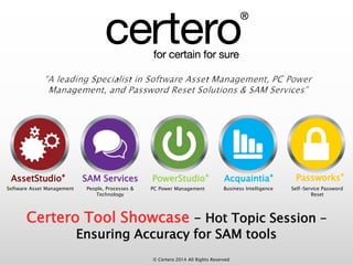 AssetStudio® SAM Services PowerStudio® Acquaintia® Passworks® 
Software Asset Management People, Processes & 
© Certero 2014 All Rights Reserved 
Technology 
PC Power Management Business Intelligence Self-Service Password 
Reset 
Certero Tool Showcase – Hot Topic Session – 
Ensuring Accuracy for SAM tools 
 