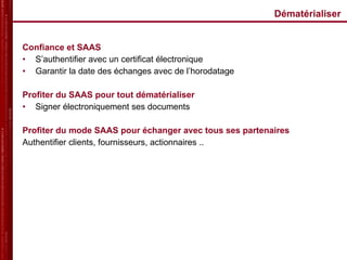 Dématérialiser  Confiance et SAAS S’authentifier avec un certificat électronique Garantir la date des échanges avec de l’horodatage Profiter du SAAS pour tout dématérialiser Signer électroniquement ses documents Profiter du mode SAAS pour échanger avec tous ses partenaires Authentifier clients, fournisseurs, actionnaires .. 