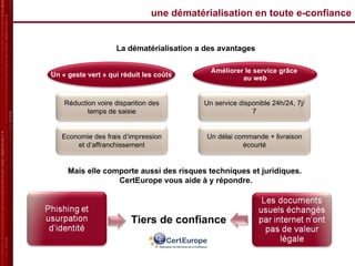 une dématérialisation en toute e-confiance La dématérialisation a des avantages Mais elle comporte aussi des risques techniques et juridiques.  CertEurope vous aide à y répondre. Tiers de confiance Economie des frais d’impression et d’affranchissement Un « geste vert » qui réduit les coûts Améliorer le service grâce  au web Réduction voire disparition des temps de saisie Un service disponible 24h/24, 7j/7 Un délai commande + livraison écourté 