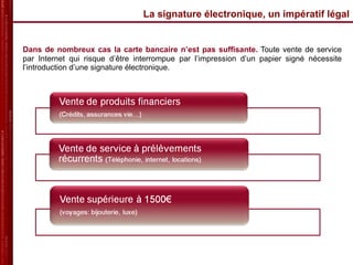 La signature électronique, un impératif légal Dans de nombreux cas la carte bancaire n’est pas suffisante.   Toute vente de service par Internet qui risque d’être interrompue par l’impression d’un papier signé nécessite l’introduction d’une signature électronique.  