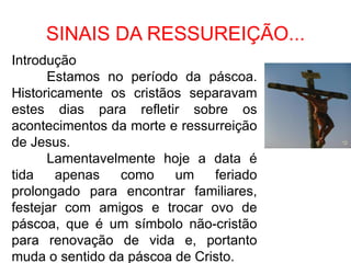 SINAIS DA RESSUREIÇÃO...
Introdução
      Estamos no período da páscoa.
Historicamente os cristãos separavam
estes dias para refletir sobre os
acontecimentos da morte e ressurreição
de Jesus.
      Lamentavelmente hoje a data é
tida    apenas   como    um    feriado
prolongado para encontrar familiares,
festejar com amigos e trocar ovo de
páscoa, que é um símbolo não-cristão
para renovação de vida e, portanto
muda o sentido da páscoa de Cristo.
 
