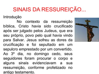 SINAIS DA RESSUREIÇÃO...
Introdução
         No contexto da ressurreição
bíblica, Cristo havia sido crucificado
após ser julgado pelos Judeus, que era
seu próprio, povo pelo qual havia vindo
para Salvar. Jesus sofreu as dores da
crucificação e foi sepultado em um
sepulcro emprestado por um convertido.
Ao 3º dia, no domingo cedo, seus
seguidores foram procurar o corpo e
alguns sinais evidenciavam a sua
ressurreição, conforme profetizado no
antigo testamento.
 