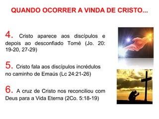 QUANDO OCORRER A VINDA DE CRISTO...


4.   Cristo aparece aos discípulos e
depois ao desconfiado Tomé (Jo. 20:
19-20, 27-29)


5. Cristo fala aos discípulos incrédulos
no caminho de Emaús (Lc 24:21-26)


6.  A cruz de Cristo nos reconciliou com
Deus para a Vida Eterna (2Co. 5:18-19)
 
