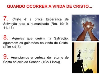 QUANDO OCORRER A VINDA DE CRISTO...


7.    Cristo é a única Esperança de
Salvação para a humanidade (Rm. 10: 9,
11, 13)


8.   Aqueles que creêm na Salvação,
aguardam os galardões na vinda de Cristo.
(2Tm 4:7-8)


9.   Anunciamos a certeza do retorno de
Cristo na ceia do Senhor. (1Co 11:26))
 