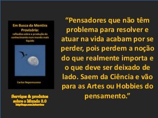 Serviços & produtos
sobre o Mundo 3.0
http://nepo.com.br/servicos
“Pensadores que não têm
problema para resolver e
atuar na vida acabam por se
perder, pois perdem a noção
do que realmente importa e
o que deve ser deixado de
lado. Saem da Ciência e vão
para as Artes ou Hobbies do
pensamento.”
 