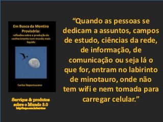 Serviços & produtos
sobre o Mundo 3.0
http://nepo.com.br/servicos
“Quando as pessoas se
dedicam a assuntos, campos
de estudo, ciências da rede,
de informação, de
comunicação ou seja lá o
que for, entram no labirinto
de minotauro, onde não
tem wifi e nem tomada para
carregar celular.”
 