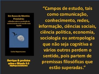 Serviços & produtos
sobre o Mundo 3.0
http://nepo.com.br/servicos
“Campos de estudo, tais
como comunicação,
conhecimento, redes,
informação, ciências sociais,
ciência política, economia,
sociologia ou antropologia
que não seja cognitiva e
vários outros perdem o
sentido, pois partem de
premissas filosóficas que
estão superadas.”
 