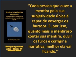 Serviços & produtos
sobre o Mundo 3.0
http://nepo.com.br/servicos
“Cada pessoa que ouve a
mentira pela sua
subjetividade única é
capaz de enxergar os
buracos. E, por isso,
quanto mais o mentiroso
contar sua mentira, ouvir
os furos e corrigir a
narrativa, melhor ela vai
ficando.”
 
