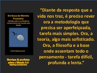 Serviços & produtos
sobre o Mundo 3.0
http://nepo.com.br/servicos
“Diante da resposta que a
vida nos traz, é preciso rever
ora a metodologia que
precisa ser aperfeiçoada,
tarefa mais simples. Ora, a
teoria, algo mais sofisticado.
Ora, a filosofia e a base
onde assentam todo o
pensamento - tarefa difícil,
profunda e lenta.”
 