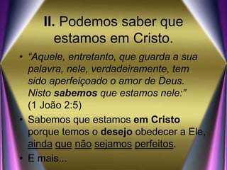 II. Podemos saber que
estamos em Cristo.
• “Aquele, entretanto, que guarda a sua
palavra, nele, verdadeiramente, tem
sido aperfeiçoado o amor de Deus.
Nisto sabemos que estamos nele:”
(1 João 2:5)
• Sabemos que estamos em Cristo
porque temos o desejo obedecer a Ele,
ainda que não sejamos perfeitos.
• E mais...
 