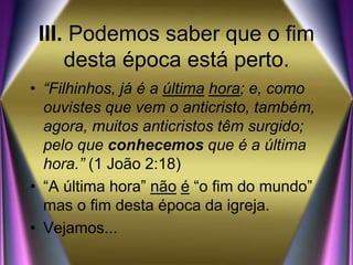 III. Podemos saber que o fim
desta época está perto.
• “Filhinhos, já é a última hora; e, como
ouvistes que vem o anticristo, também,
agora, muitos anticristos têm surgido;
pelo que conhecemos que é a última
hora.” (1 João 2:18)
• “A última hora” não é “o fim do mundo”
mas o fim desta época da igreja.
• Vejamos...
 