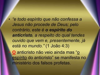 • “e todo espírito que não confessa a
Jesus não procede de Deus; pelo
contrário, este é o espírito do
anticristo, a respeito do qual tendes
ouvido que vem e, presentemente, já
está no mundo.” (1 João 4:3)
• O anticristo não veio ainda mas “o
espírito do anticristo” se manifesta no
ministério dos falsos profetas.
 