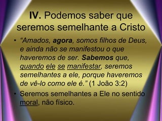 IV. Podemos saber que
seremos semelhante a Cristo
• “Amados, agora, somos filhos de Deus,
e ainda não se manifestou o que
haveremos de ser. Sabemos que,
quando ele se manifestar, seremos
semelhantes a ele, porque haveremos
de vê-lo como ele é.” (1 João 3:2)
• Seremos semelhantes a Ele no sentido
moral, não físico.
 