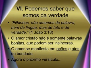 VI. Podemos saber que
somos da verdade
• “Filhinhos, não amemos de palavra,
nem de língua, mas de fato e de
verdade.” (1 João 3:18)
• O amor cristão não é somente palavras
bonitas, que podem ser insinceras.
• O amor se manifesta em ações e atos
de bondade.
• Agora o próximo versículo...
 