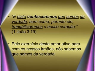 • “E nisto conheceremos que somos da
verdade, bem como, perante ele,
tranqüilizaremos o nosso coração;”
(1 João 3:19)
• Pelo exercício deste amor ativo para
com os nossos irmãos, nós sabemos
que somos da verdade.
 