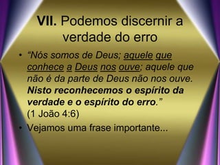 VII. Podemos discernir a
verdade do erro
• “Nós somos de Deus; aquele que
conhece a Deus nos ouve; aquele que
não é da parte de Deus não nos ouve.
Nisto reconhecemos o espírito da
verdade e o espírito do erro.”
(1 João 4:6)
• Vejamos uma frase importante...
 