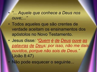 • “... Aquele que conhece a Deus nos
ouve;...”
• Todos aqueles que são crentes de
verdade aceitam os ensinamentos dos
apóstolos no Novo Testamento.
• Jesus disse: “Quem é de Deus ouve as
palavras de Deus; por isso, não me dais
ouvidos, porque não sois de Deus.”
(João 8:47)
• Não pode esquecer o seguinte...
 