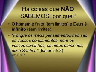 Há coisas que NÃO
SABEMOS; por que?
• O homem é finito (tem limites) e Deus é
infinito (sem limites).
• “Porque os meus pensamentos não são
os vossos pensamentos, nem os
vossos caminhos, os meus caminhos,
diz o Senhor.” (Isaías 55:8)
• Salmo 145:17
 