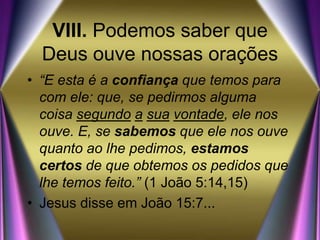 VIII. Podemos saber que
Deus ouve nossas orações
• “E esta é a confiança que temos para
com ele: que, se pedirmos alguma
coisa segundo a sua vontade, ele nos
ouve. E, se sabemos que ele nos ouve
quanto ao lhe pedimos, estamos
certos de que obtemos os pedidos que
lhe temos feito.” (1 João 5:14,15)
• Jesus disse em João 15:7...
 