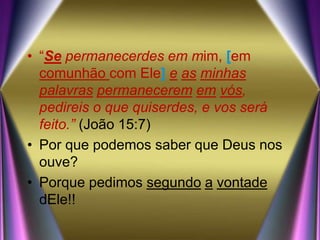 • “Se permanecerdes em mim, [em
comunhão com Ele] e as minhas
palavras permanecerem em vós,
pedireis o que quiserdes, e vos será
feito.” (João 15:7)
• Por que podemos saber que Deus nos
ouve?
• Porque pedimos segundo a vontade
dEle!!
 