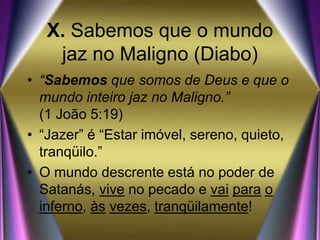 X. Sabemos que o mundo
jaz no Maligno (Diabo)
• “Sabemos que somos de Deus e que o
mundo inteiro jaz no Maligno.”
(1 João 5:19)
• “Jazer” é “Estar imóvel, sereno, quieto,
tranqüilo.”
• O mundo descrente está no poder de
Satanás, vive no pecado e vai para o
inferno, às vezes, tranqüilamente!
 