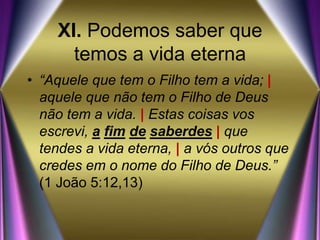 XI. Podemos saber que
temos a vida eterna
• “Aquele que tem o Filho tem a vida; |
aquele que não tem o Filho de Deus
não tem a vida. | Estas coisas vos
escrevi, a fim de saberdes | que
tendes a vida eterna, | a vós outros que
credes em o nome do Filho de Deus.”
(1 João 5:12,13)
 