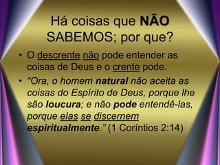 Há coisas que NÃO
SABEMOS; por que?
• O descrente não pode entender as
coisas de Deus e o crente pode.
• “Ora, o homem natural não aceita as
coisas do Espírito de Deus, porque lhe
são loucura; e não pode entendê-las,
porque elas se discernem
espiritualmente.” (1 Coríntios 2:14)
 