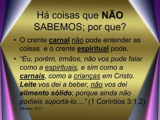 Há coisas que NÃO
SABEMOS; por que?
• O crente carnal não pode entender as
coisas e o crente espiritual pode.
• “Eu, porém, irmãos, não vos pude falar
como a espirituais, e sim como a
carnais, como a crianças em Cristo.
Leite vos dei a beber, não vos dei
alimento sólido; porque ainda não
podíeis suportá-lo....” (1 Coríntios 3:1,2)
• Gênesis 18:17
 