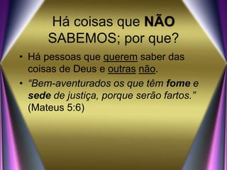 Há coisas que NÃO
SABEMOS; por que?
• Há pessoas que querem saber das
coisas de Deus e outras não.
• “Bem-aventurados os que têm fome e
sede de justiça, porque serão fartos.”
(Mateus 5:6)
 