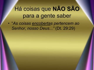 Há coisas que NÃO SÃO
para a gente saber
• “As coisas encobertas pertencem ao
Senhor, nosso Deus...” (Dt. 29:29)
 