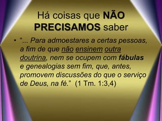 Há coisas que NÃO
PRECISAMOS saber
• “... Para admoestares a certas pessoas,
a fim de que não ensinem outra
doutrina, nem se ocupem com fábulas
e genealogias sem fim, que, antes,
promovem discussões do que o serviço
de Deus, na fé.” (1 Tm. 1:3,4)
 
