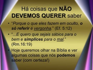 Há coisas que NÃO
DEVEMOS QUERER saber
• “Porque o que eles fazem em oculto, o
só referir é vergonha.” (Ef. 5:12)
• “...E quero que sejais sábios para o
bem e símplices para o mal.”
(Rm.16:19)
• Hoje queremos olhar na Bíblia e ver
algumas coisas que nós podemos
saber (com certeza!)
 