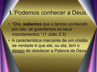I. Podemos conhecer a Deus.
• “Ora, sabemos que o temos conhecido
por isto: se guardamos os seus
mandamentos.” (1 João 2:3)
• A característica marcante de um cristão
de verdade é que ele, ou ela, tem o
desejo de obedecer a Palavra de Deus.
 