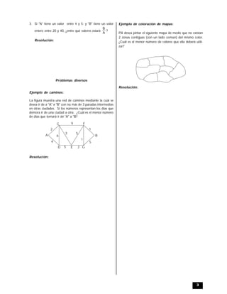 3
3. Si "A" tiene un valor entre 4 y 5; y "B" tiene un valor
entero entre 20 y 40, ¿entre qué valores estará
A
B
?
Resolución:
Problemas diversos
Ejemplo de caminos:
La figura muestra una red de caminos mediante la cual se
desea ir de a "A" a "B" con no más de 3 paradas intermedias
en otras ciudades. Si los números representan los días que
demora ir de una ciudad a otra, ¿Cuál es el menor número
de días que tomará ir de "A" a "B?
A B
C
D E
F
G
4
2 1
5
9
3 5
1
25
6
Resolución:
Ejemplo de coloración de mapas:
Pili desea pintar el siguiente mapa de modo que no existan
2 zonas contiguas (con un lado común) del mismo color,
¿Cuál es el menor número de colores que ella deberá utili-
zar?
Resolución:
 