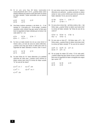 8
53. Si en una urna hay 48 bolas numeradas
consecutivamente del 4 al 51, ¿cuántas bolas como
mínimo debemos de extraer al azar para tener la certeza
de haber extraído 7 bolas numeradas con un número
impar?
a) 29 b) 31 c) 27
d) 30 e) 19
54. Una bolsa contiene caramelos: n de limón, (n  1) de
naranja, (n 2) de piña y (n3) de mango. ¿Cuántos
caramelos como mínimo hay que extraer al azar para
tener la seguridad de haber extraído por lo menos 3 de
cada sabor? (n > 6).
a) 2n b) 3n c) 3n  1
d) 4n 1 e) 3n + 1
55. Se tiene un dado donde tres de sus caras tienen el
mismo color y el resto de caras de colores diferentes,
¿cuántas veces hay que lanzar el dado para tener la
seguridad de haber obtenido el mismo color 4 veces?
a) 12 b) 18 c) 13
d) 15 e) 20
56. Se tiene fichas de "m" clases diferentes y la cantidad
suficiente de cada clase, ¿cuántas como mínimo se
deben extraer para tener la certeza de haber sacado
"m" de una de las clases?
a) 1mm
2
 b) m2m
2

c) 1m
2
 d) 1mm
2

e) m2m
2

57. En una bolsa oscura hay caramelos de "n" sabores
diferentes y lo suficiente: ¿cuántos caramelos se deben
extraer al azar y como mínimo para tener la certeza de
haber obtenido 10 de uno de los sabores?
a) 10n b) 9n 1 c) 9n + 1
d) 10 e) 10n + 1
58. En una urna se tiene (2p q) fichas verdes y (3p + 2q)
fichas rojas, ¿cuántas fichas se deben sacar para tener
la certeza de haber extraído "3p" fichas de uno de los
colores?
a) 3p + q b) 4p + q c) 5p  q
d) p  q e) 5p + q
59. En una urna se tiene (P Q) fichas rojas y (P + Q)
fichas azules, ¿cuántas fichas se deben sacar para tener
la certeza de haber extraído "P" de uno de los colores?
a) 2P Q b) 2P + Q c) P  Q
d) 2Q  P e) P + Q
60. De un juego de naipes (52 cartas, 13 de cada palo),
¿cuántos naipes hay que extraer al azar y como mínimo
para tener la seguridad de haber conseguido dos naipes
que sumen 10?
a) 35 b) 30 c) 31
d) 32 e) 34
 
