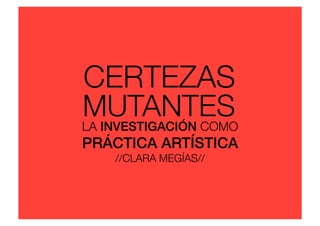MUTANTES
CERTEZAS
LA INVESTIGACIÓN COMO
PRÁCTICA ARTÍSTICA!
//CLARA MEGÍAS//
 