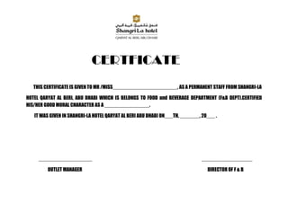 CERTFICATE
   THIS CERTIFICATE IS GIVEN TO MR /MISS_______________________, AS A PERMANENT STAFF FROM SHANGRI-LA

HOTEL QARYAT AL BERI, ABU DHABI WHICH IS BELONGS TO FOOD and BEVERAGE DEPARTMENT (F&B DEPT).CERTIFIED
HIS/HER GOOD MORAL CHARACTER AS A ________________.

   IT WAS GIVEN IN SHANGRI-LA HOTEL QARYAT AL BERI ABU DHABI ON___TH, _______, 20___ .




     ___________________                                                       __________________

         OUTLET MANAGER                                                          DIRECTOR OF F & B
 