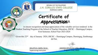 REPUBLIC OF THE PHILIPPINES
J.H. CERILLES STATE COLLEGE
DUMINGAG CAMPUS
Certificate of
Appreciation
LEVI A. PACALIOGA
in sincere recognition and deep appreciation of the valuable services rendered in the
Student Teaching Program of the School of Teacher Education, JHCSC – Dumingag Campus,
First Semester, School Year 2023-2024
Given this 22nd day of January 2024, JHCSC – Dumingag Campus, Dumingag, Zamboanga
del Sur.
ROLIETA N. MATA, M.Ed.
Supervising Instructor
_SHEERIA MYLEN W. LUNA, MA.Ed
Program Chair, BSED
 