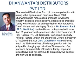 DHANWANTARI DISTRIBUTORS
                PVT.LTD.
                  Dhanwantari Distributors Pvt. Ltd., is an organization with
                  strong value systems and principles. Since 2008,
                  Dhanwantari has made strong presence in wellness
                  industry, because of its exclusive, unparalleled products.
                  Today we are known as an organization with a purpose.
                  The Chairman and Managing Director, Dr. Ramesh Patil
                  - M.D. (Medicine) is a healthcare professional with more
Dr.Ramesh Patil   than 25 years of solid experience who is the back born of
M.D. (Medicine)   Patil Hospital Pvt. Ltd- Koregaon, Sanjeevan Specialty
                  Hospital- Satara , Heart line Diagnostic Centre, Sanjeevan
                  CT Scan centre. Our CMD Dr.Ramesh Patil wishes to
                  touch the 100 crore lives of Indian population with the
                  unique life changing opportunity of Dhanwantari. Our
                  founder’s fundamentals of freedom, family, hope and
                  reward have and will continue to dictate how we behave
                  and how we do business.
 