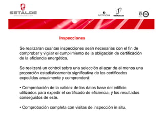 Se realizaran cuantas inspecciones sean necesarias con el fin de
comprobar y vigilar el cumplimiento de la obligación de certificación
de la eficiencia energética.
Se realizará un control sobre una selección al azar de al menos una
proporción estadísticamente significativa de los certificados
expedidos anualmente y comprenderá:
• Comprobación de la validez de los datos base del edificio
utilizados para expedir el certificado de eficiencia, y los resultados
conseguidos de este.
• Comprobación completa con visitas de inspección in situ.
Inspecciones
 