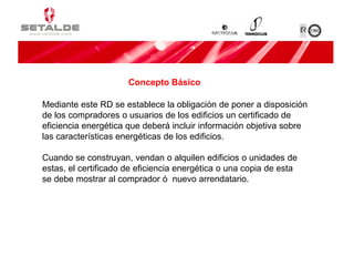 Mediante este RD se establece la obligación de poner a disposición
de los compradores o usuarios de los edificios un certificado de
eficiencia energética que deberá incluir información objetiva sobre
las características energéticas de los edificios.
Cuando se construyan, vendan o alquilen edificios o unidades de
estas, el certificado de eficiencia energética o una copia de esta
se debe mostrar al comprador ó nuevo arrendatario.
Concepto Básico
 