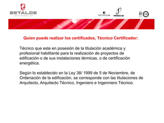 Técnico que este en posesión de la titulación académica y
profesional habilitante para la realización de proyectos de
edificación o de sus instalaciones térmicas, o de certificación
energética.
Según lo establecido en la Ley 38/ 1999 de 5 de Noviembre, de
Ordenación de la edificación, se corresponde con las titulaciones de
Arquitecto, Arquitecto Técnico, Ingeniero e Ingenniero Técnico.
Quien puede realizar los certificados, Técnico Certificador:
 