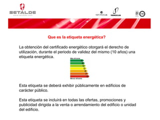 La obtención del certificado energético otorgará el derecho de
utilización, durante el periodo de validez del mismo (10 años) una
etiqueta energética.
Esta etiqueta se deberá exhibir públicamente en edificios de
carácter público.
Esta etiqueta se incluirá en todas las ofertas, promociones y
publicidad dirigida a la venta o arrendamiento del edificio o unidad
del edificio.
Que es la etiqueta energética?
 