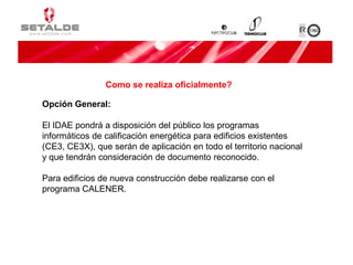 Opción General:
El IDAE pondrá a disposición del público los programas
informáticos de calificación energética para edificios existentes
(CE3, CE3X), que serán de aplicación en todo el territorio nacional
y que tendrán consideración de documento reconocido.
Para edificios de nueva construcción debe realizarse con el
programa CALENER.
Como se realiza oficialmente?
 