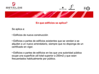 Se aplica a:
• Edificios de nueva construcción
• Edificios o partes de edificios existentes que se vendan o se
alquilen a un nuevo arrendatario, siempre que no disponga de un
certificado en vigor.
• Edificios o partes de edificios en los que una autoridad pública
ocupe una superficie util total superior a 250m2 y que sean
frecuentados habitualmente por público.
En que edificios se aplica?
 